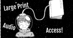 A drawing of a person with a space helmet on connected to a book, floating in outer space black with stars: Large Print; Audio; Access!